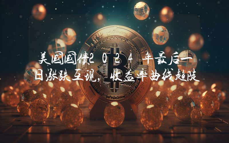 美国国债2024年最后一日涨跌互现,收益率曲线趋陡