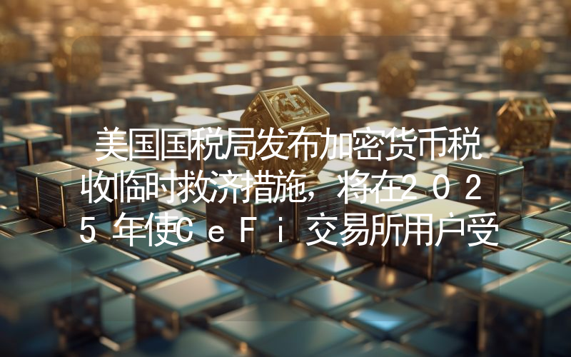 美国国税局发布加密货币税收临时救济措施,将在2025年使CeFi交易所用户受益