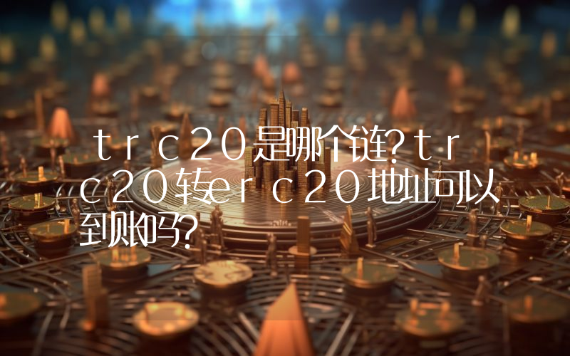 trc20是哪个链？trc20转erc20地址可以到账吗？