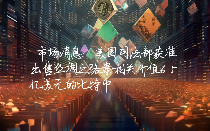 市场消息:美国司法部获准出售丝绸之路案相关价值65亿美元的比特币