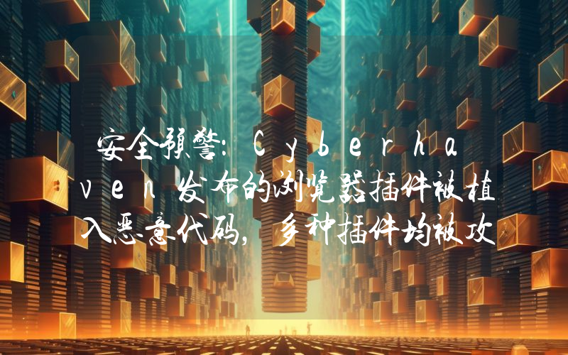 安全预警:Cyberhaven发布的浏览器插件被植入恶意代码,多种插件均被攻击