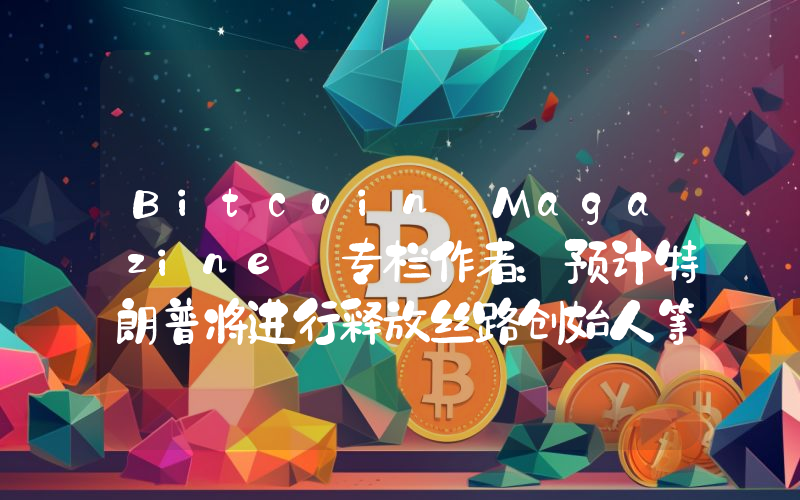 Bitcoin Magazine 专栏作者:预计特朗普将进行释放丝路创始人等举措,看好后市行情