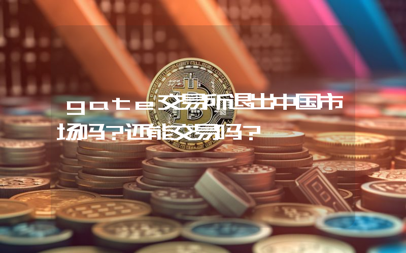 gate交易所退出中国市场吗？还能交易吗？