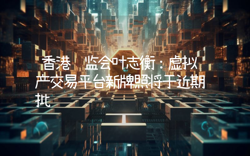 香港证监会叶志衡:虚拟资产交易平台新牌照将于近期获批