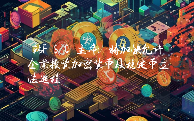 韩FSC主席:将加快允许企业投资加密货币及稳定币立法进程