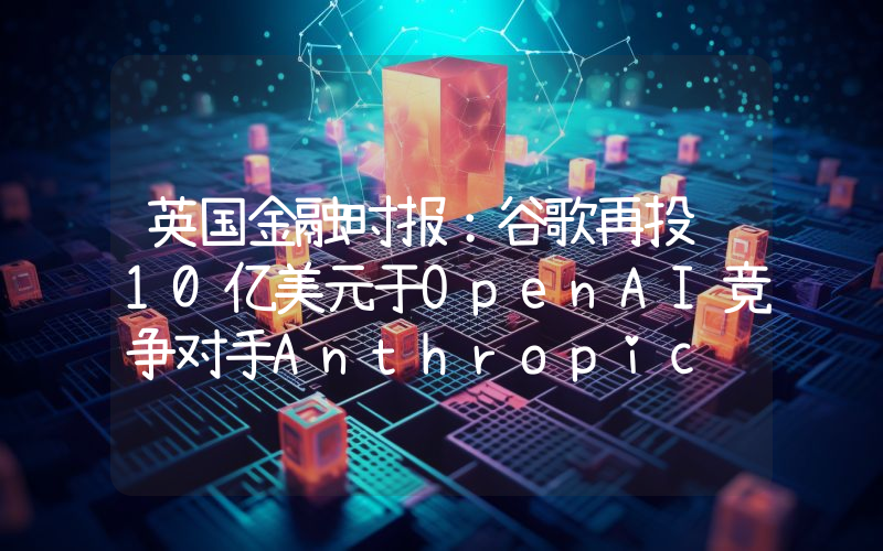 英国金融时报:谷歌再投资10亿美元于OpenAI竞争对手Anthropic