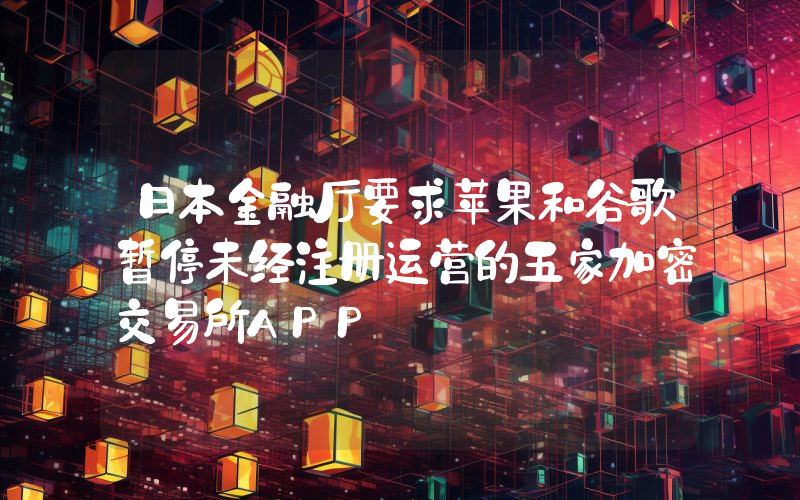 日本金融厅要求苹果和谷歌暂停未经注册运营的五家加密交易所APP