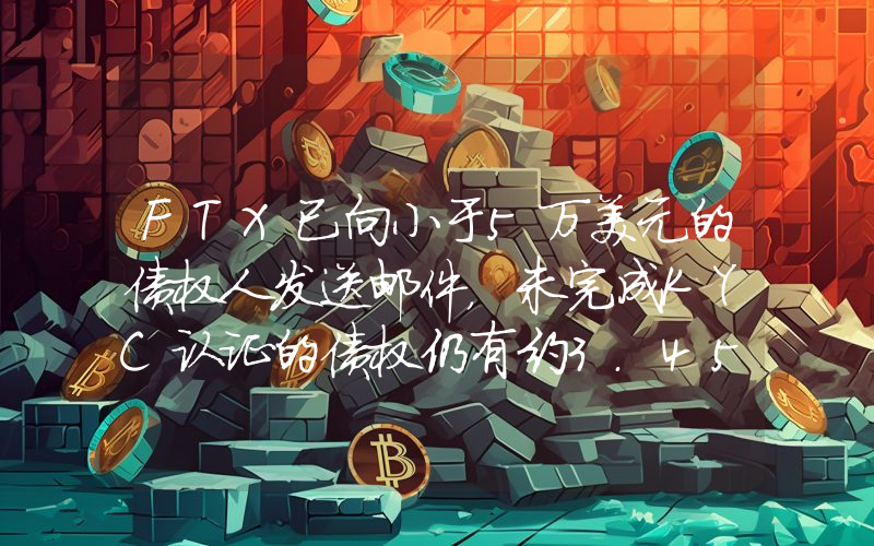 FTX已向小于5万美元的债权人发送邮件，未完成KYC认证的债权仍有约3.45亿美元