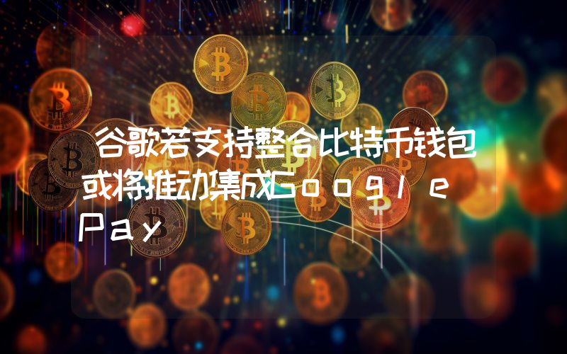 谷歌若支持整合比特币钱包或将推动集成Google Pay