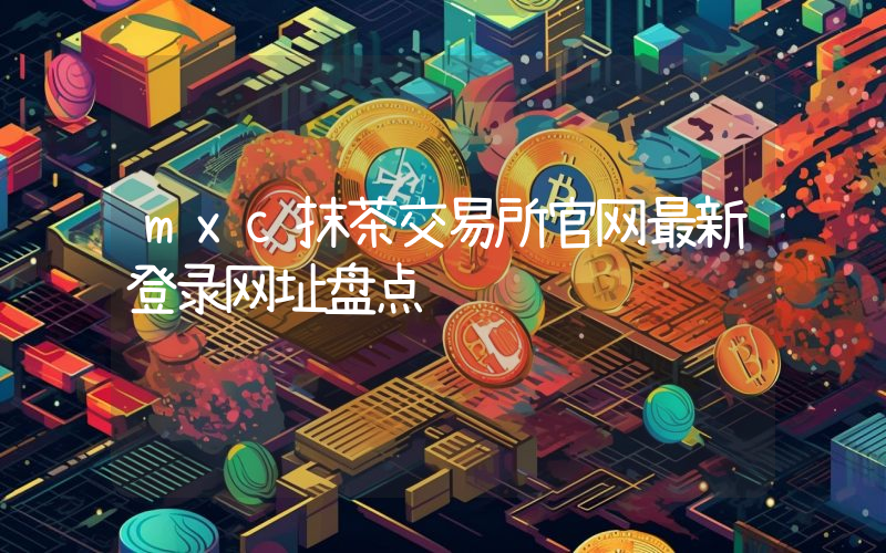 mxc抹茶交易所官网最新登录网址盘点