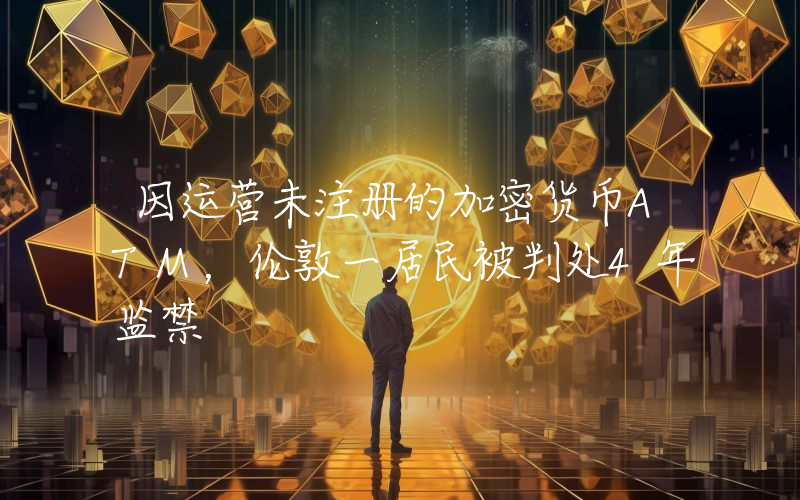 因运营未注册的加密货币ATM，伦敦一居民被判处4年监禁