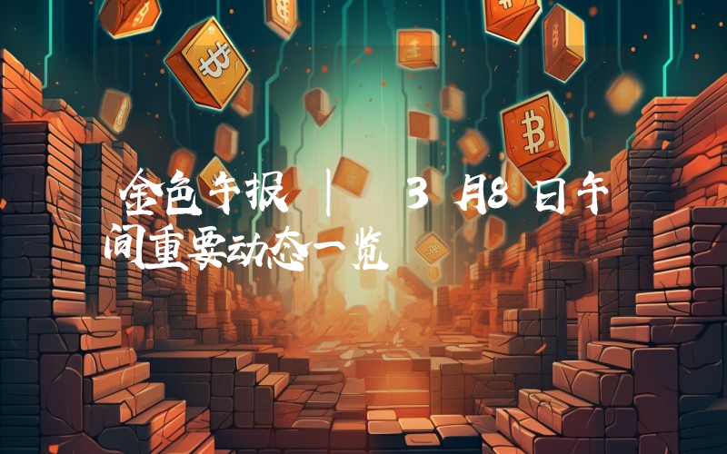 金色午报 | 3月8日午间重要动态一览