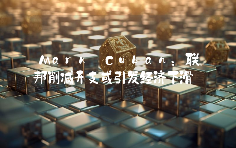 Mark Cuban:联邦削减开支或引发经济下滑