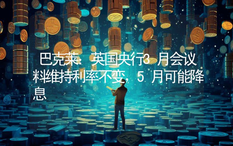 巴克莱:英国央行3月会议料维持利率不变,5月可能降息