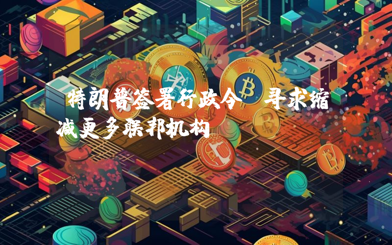 特朗普签署行政令,寻求缩减更多联邦机构
