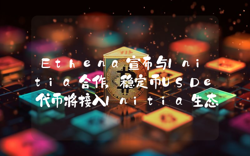 Ethena宣布与Initia合作,稳定币USDe代币将接入Initia生态