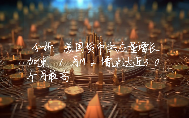分析:美国货币供应量增长加速,1月M2增速达近30个月最高