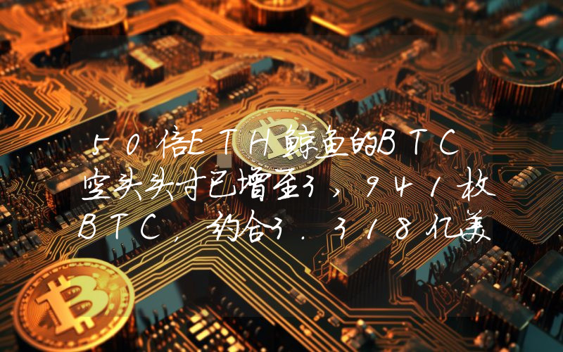 50倍ETH鲸鱼的BTC空头头寸已增至3,941枚BTC,约合3.318亿美元