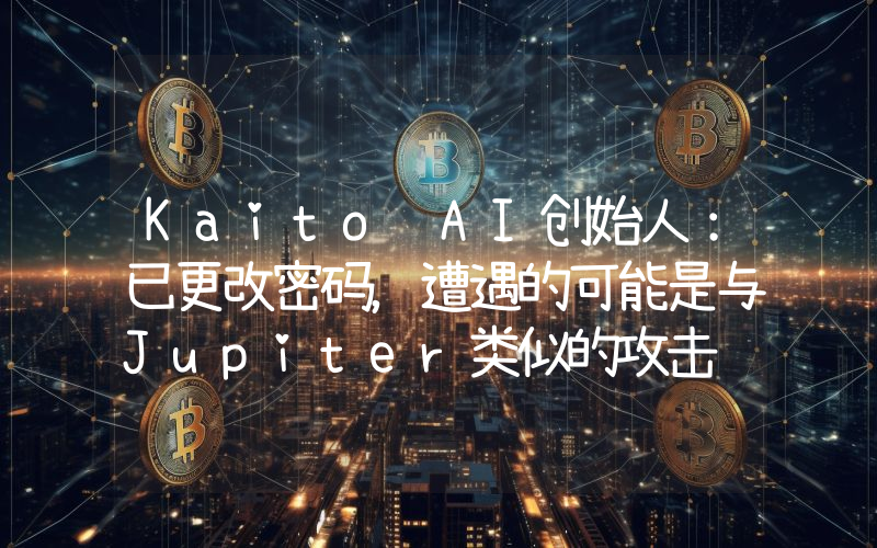 Kaito AI创始人:已更改密码,遭遇的可能是与Jupiter类似的攻击