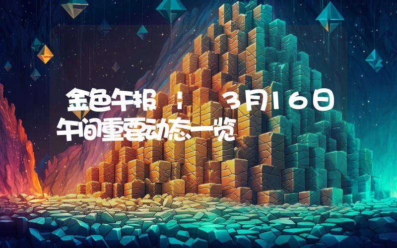 金色午报 | 3月16日午间重要动态一览