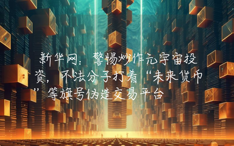 新华网:警惕炒作元宇宙投资,不法分子打着“未来货币”等旗号伪造交易平台