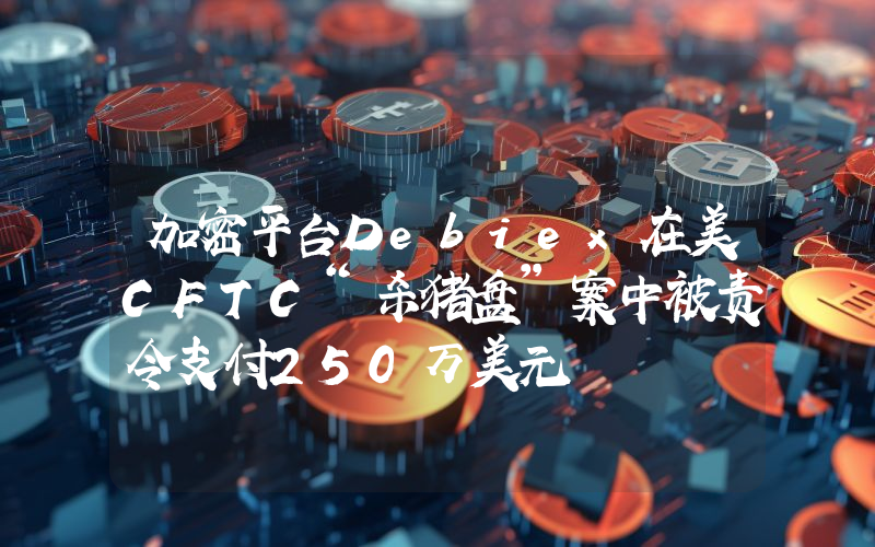 加密平台Debiex在美CFTC“杀猪盘”案中被责令支付250万美元