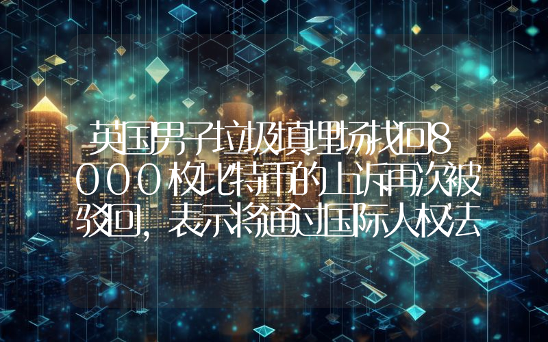 英国男子垃圾填埋场找回8000枚比特币的上诉再次被驳回,表示将通过国际人权法案寻求最后救济