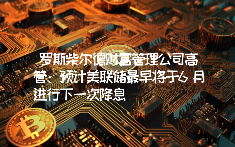 罗斯柴尔德财富管理公司高管:预计美联储最早将于6月进行下一次降息