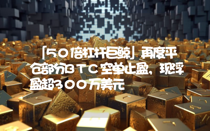 「50倍杠杆巨鲸」再度平仓部分BTC空单止盈,现浮盈超300万美元