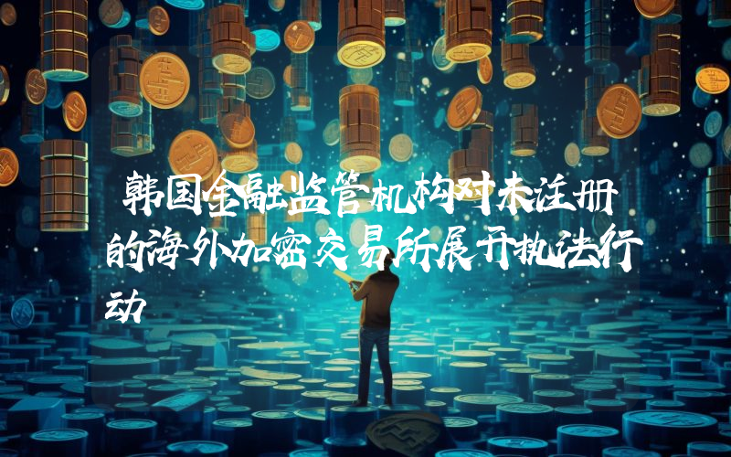 韩国金融监管机构对未注册的海外加密交易所展开执法行动