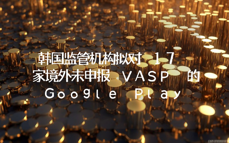 韩国监管机构拟对 17 家境外未申报 VASP 的 Google Play 平台应用实施访问屏蔽
