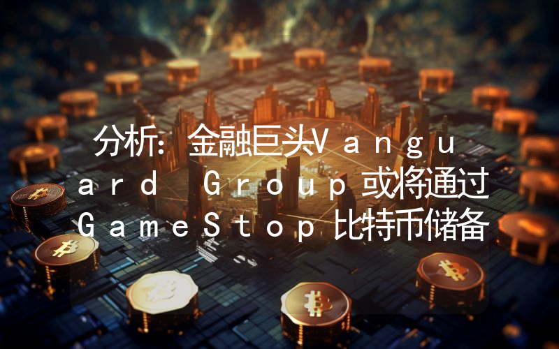 分析:金融巨头Vanguard Group或将通过GameStop比特币储备间接涉足加密货币
