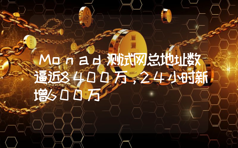 Monad测试网总地址数逼近8400万,24小时新增600万