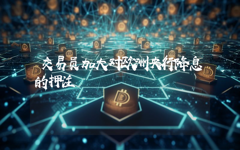 交易员加大对欧洲央行降息的押注