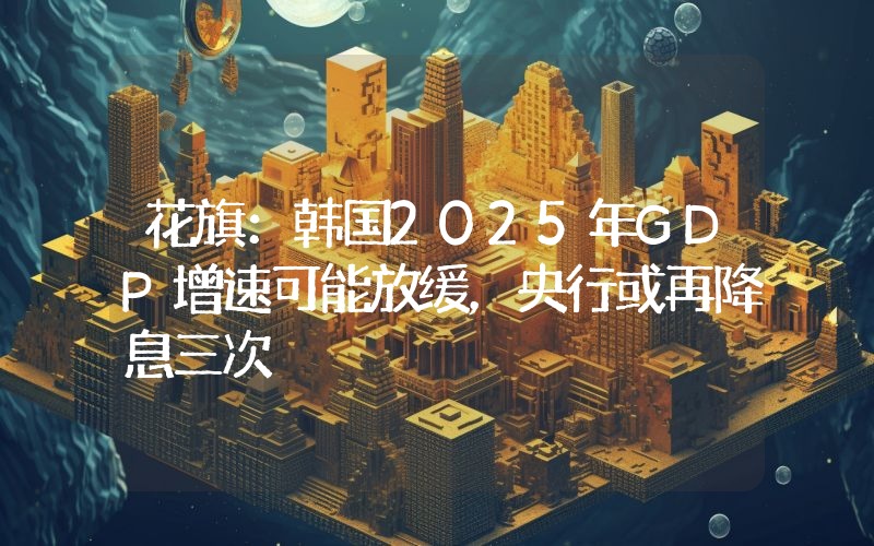 花旗:韩国2025年GDP增速可能放缓,央行或再降息三次