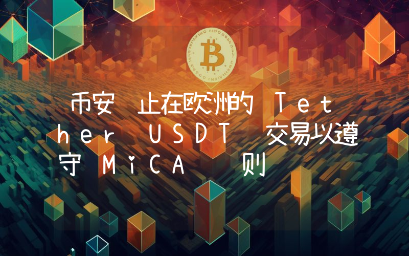 币安终止在欧洲的 Tether USDT 交易以遵守 MiCA 规则