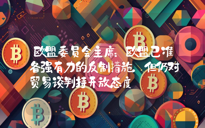 欧盟委员会主席:欧盟已准备强有力的反制措施,但仍对贸易谈判持开放态度