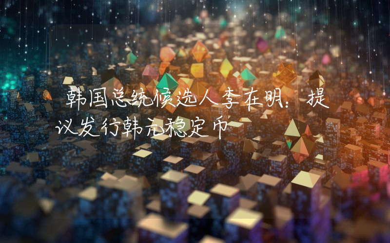 韩国总统候选人李在明：提议发行韩元稳定币