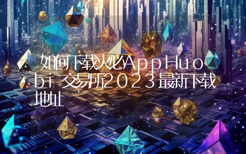 如何下载火必AppHuobi交易所2023最新下载地址