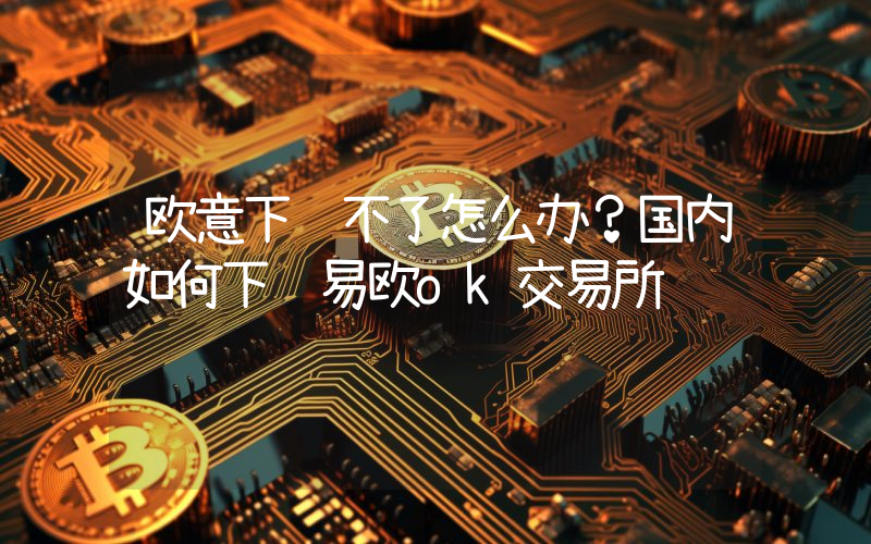 欧意下载不了怎么办？国内如何下载易欧ok交易所