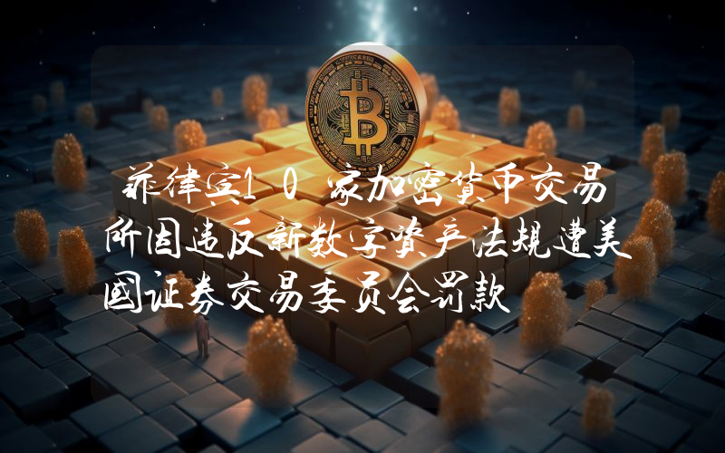 菲律宾10家加密货币交易所因违反新数字资产法规遭美国证券交易委员会罚款