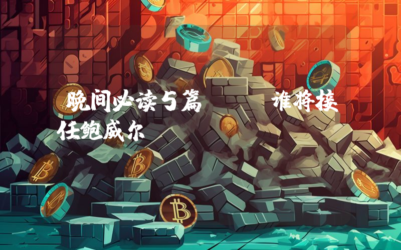 晚间必读5篇 | 谁将接任鲍威尔？