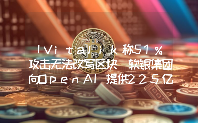 丨Vitalik称51%攻击无法改写区块 软银集团向OpenAI提供225亿美元投资