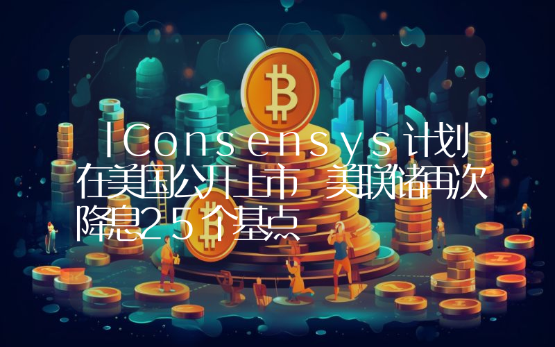 丨Consensys计划在美国公开上市 美联储再次降息25个基点