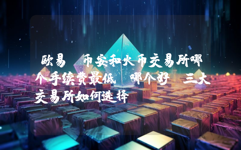欧易、币安和火币交易所哪个手续费最低？哪个好？三大交易所如何选择？