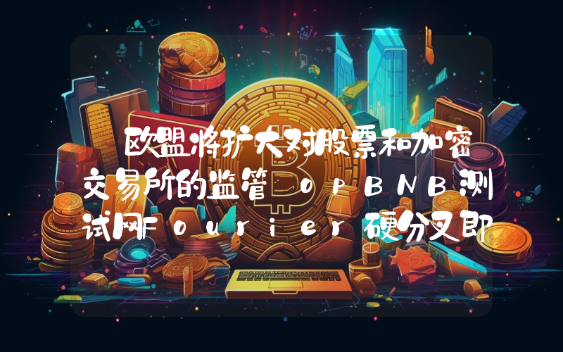 丨欧盟将扩大对股票和加密交易所的监管 opBNB测试网Fourier硬分叉即将上线