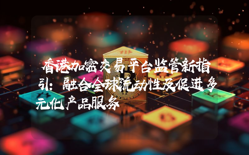香港加密交易平台监管新指引：融合全球流动性及促进多元化产品服务