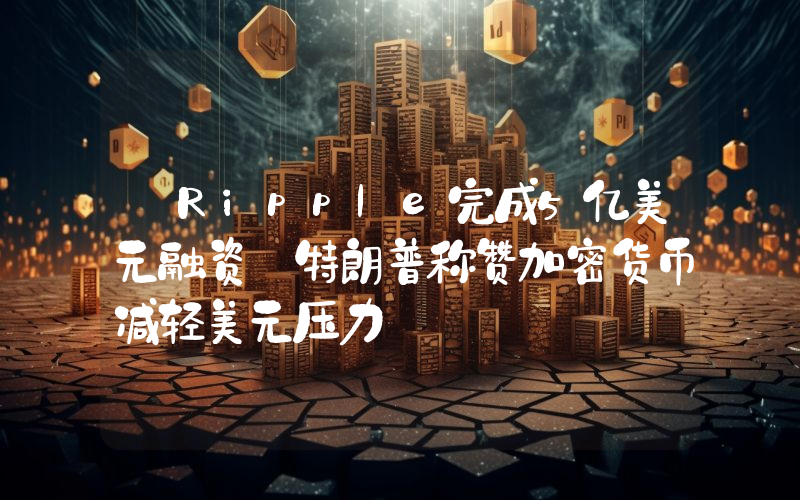 丨Ripple完成5亿美元融资 特朗普称赞加密货币减轻美元压力