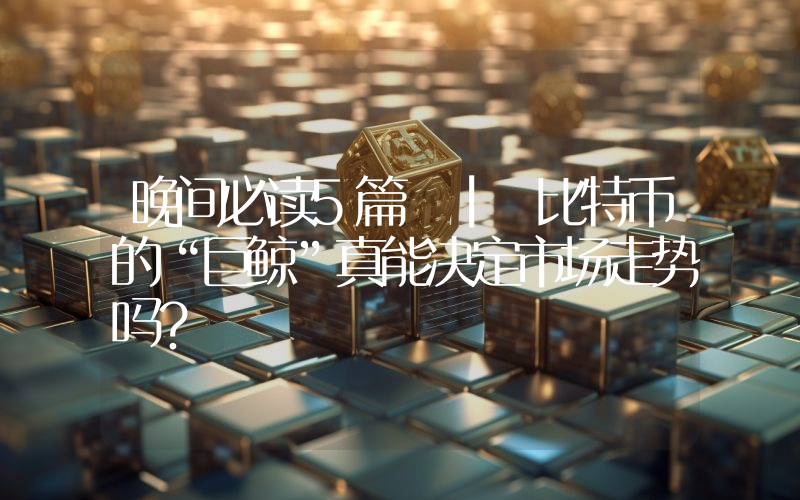 晚间必读5篇 | 比特币的“巨鲸”真能决定市场走势吗？