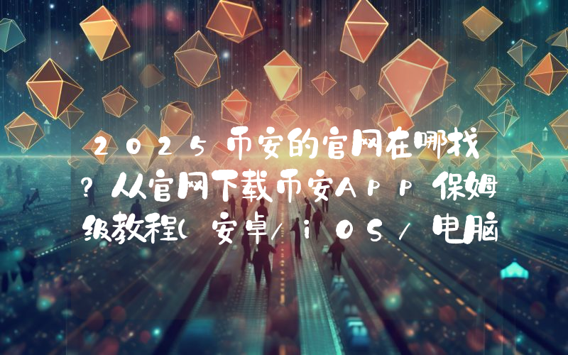 2025币安的官网在哪找？从官网下载币安App保姆级教程(安卓/iOS/电脑端)